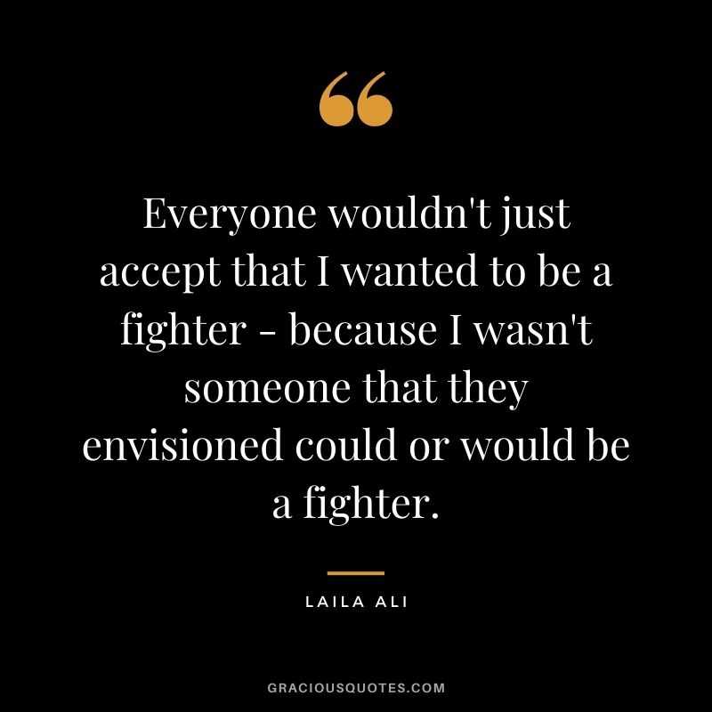 Everyone wouldn't just accept that I wanted to be a fighter - because I wasn't someone that they envisioned could or would be a fighter.