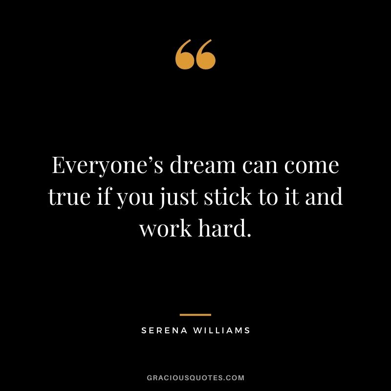 Everyone’s dream can come true if you just stick to it and work hard.