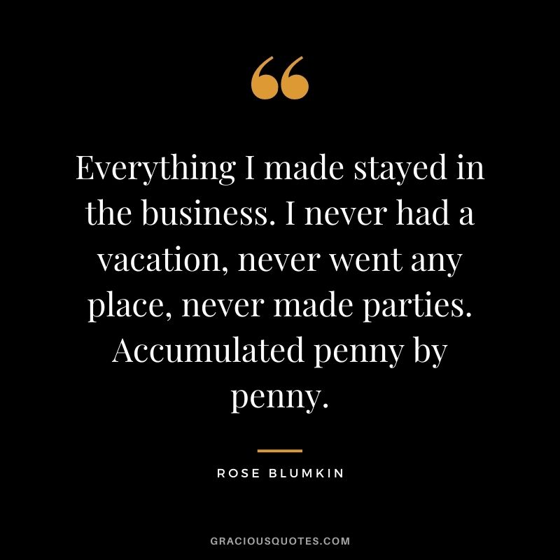 Everything I made stayed in the business. I never had a vacation, never went any place, never made parties. Accumulated penny by penny.