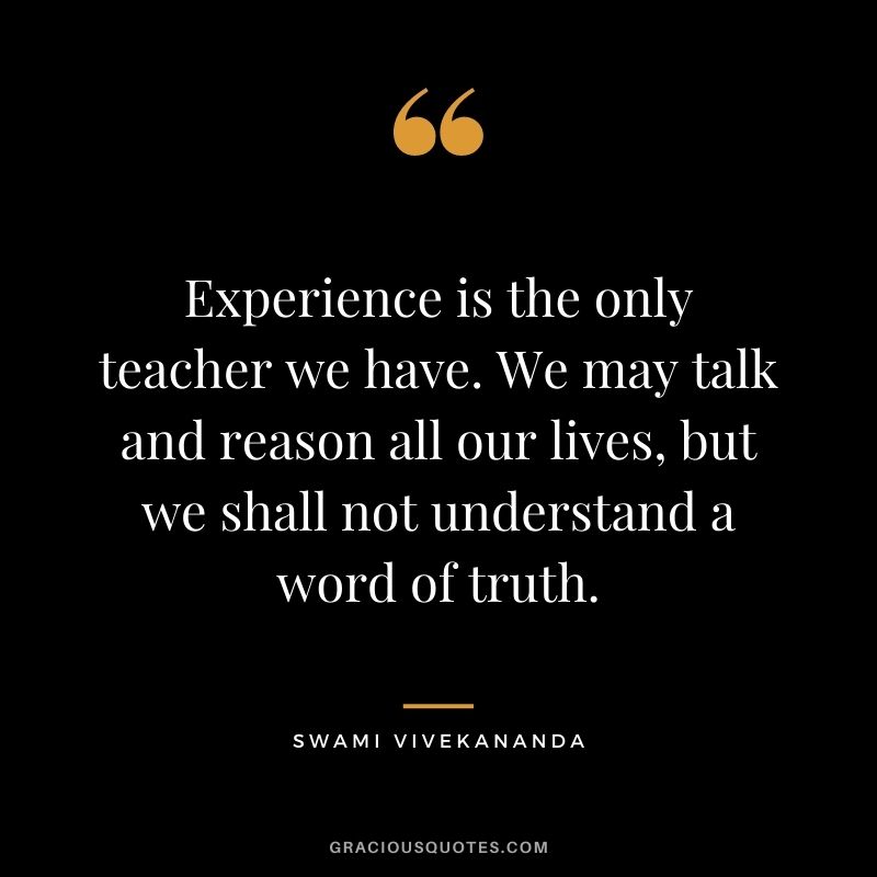 Experience is the only teacher we have. We may talk and reason all our lives, but we shall not understand a word of truth.