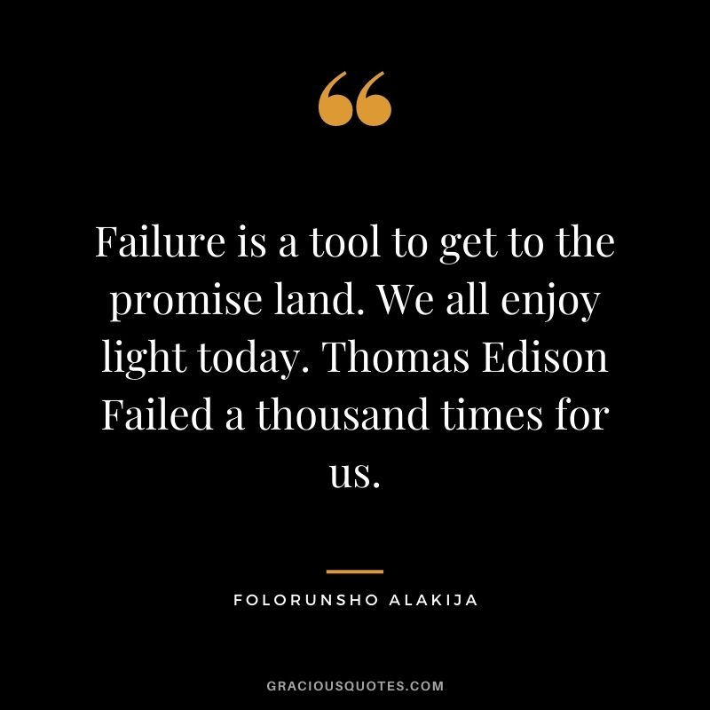 Failure is a tool to get to the promise land. We all enjoy light today. Thomas Edison Failed a thousand times for us.
