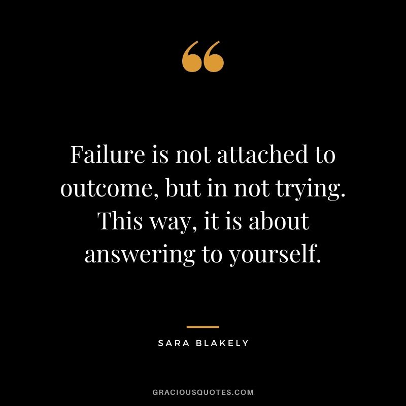 Failure is not attached to outcome, but in not trying. This way, it is about answering to yourself.
