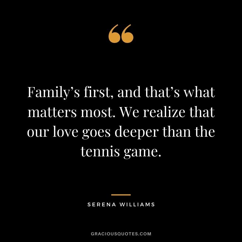 Family’s first, and that’s what matters most. We realize that our love goes deeper than the tennis game.