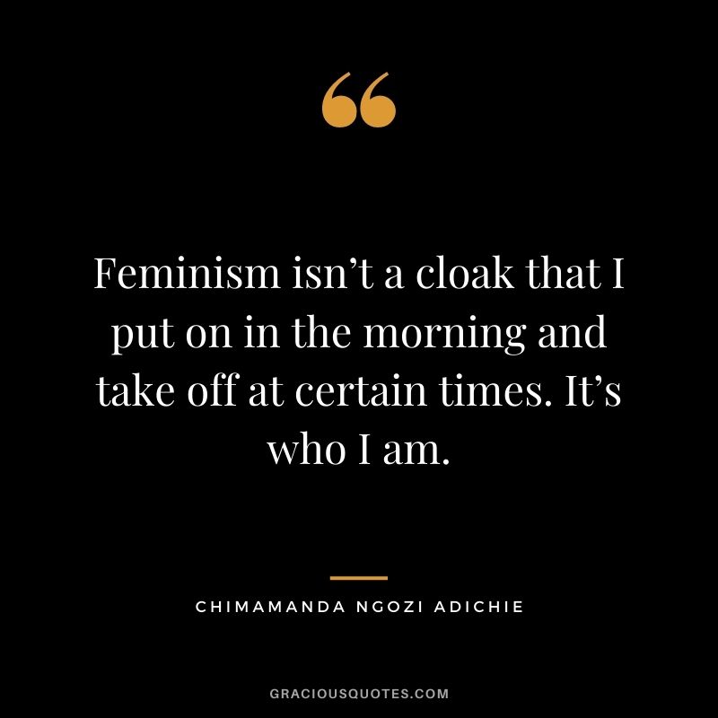 Feminism isn’t a cloak that I put on in the morning and take off at certain times. It’s who I am.