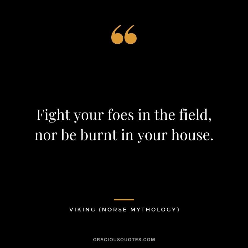 Fight your foes in the field, nor be burnt in your house.
