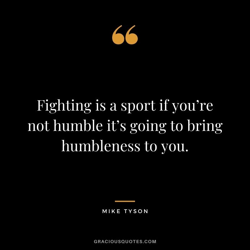 Fighting is a sport if you’re not humble it’s going to bring humbleness to you.