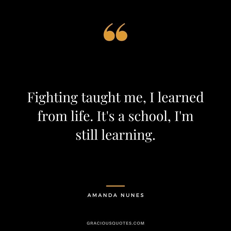 Fighting taught me, I learned from life. It's a school, I'm still learning.