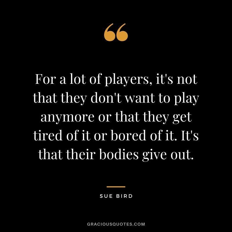 For a lot of players, it's not that they don't want to play anymore or that they get tired of it or bored of it. It's that their bodies give out.