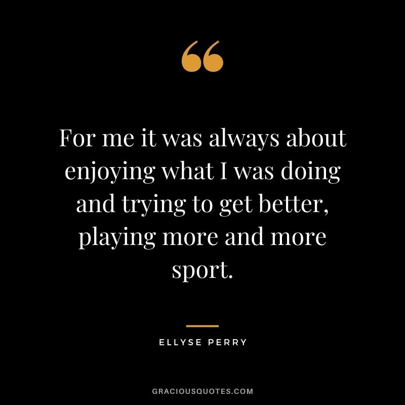 For me it was always about enjoying what I was doing and trying to get better, playing more and more sport.