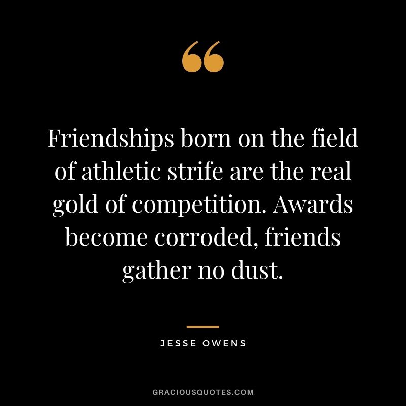 Friendships born on the field of athletic strife are the real gold of competition. Awards become corroded, friends gather no dust.