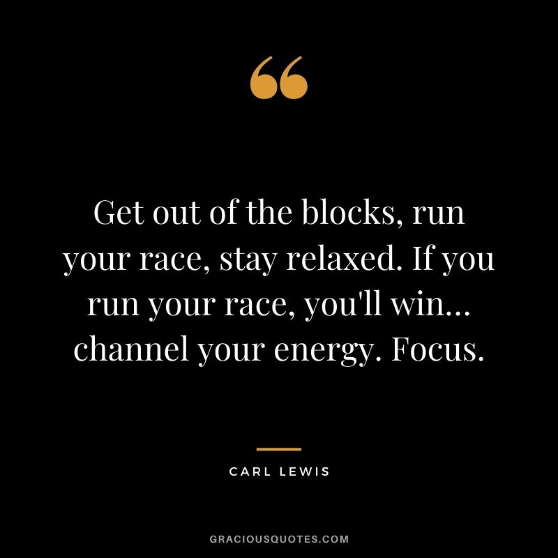 Get out of the blocks, run your race, stay relaxed. If you run your race, you'll win… channel your energy. Focus.