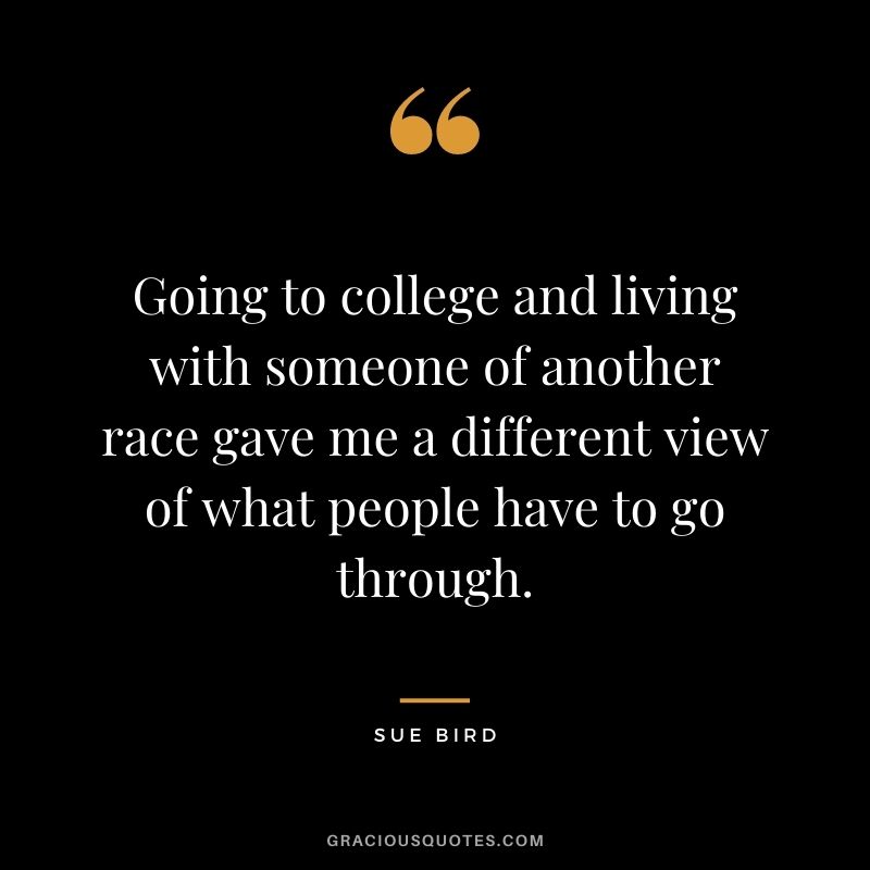 Going to college and living with someone of another race gave me a different view of what people have to go through.
