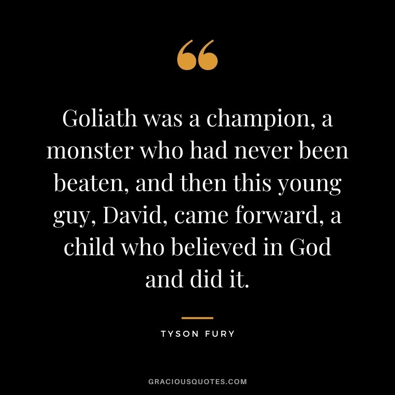Goliath was a champion, a monster who had never been beaten, and then this young guy, David, came forward, a child who believed in God and did it.