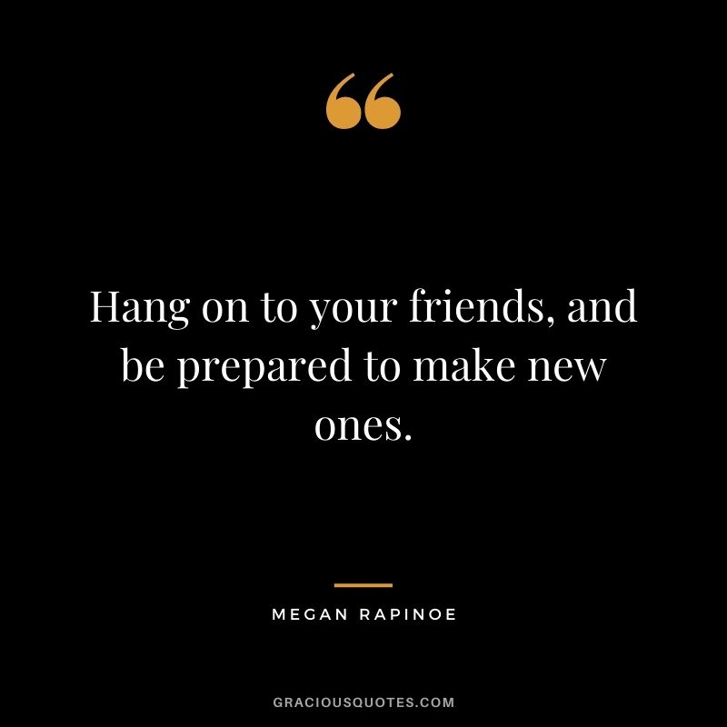 Hang on to your friends, and be prepared to make new ones.