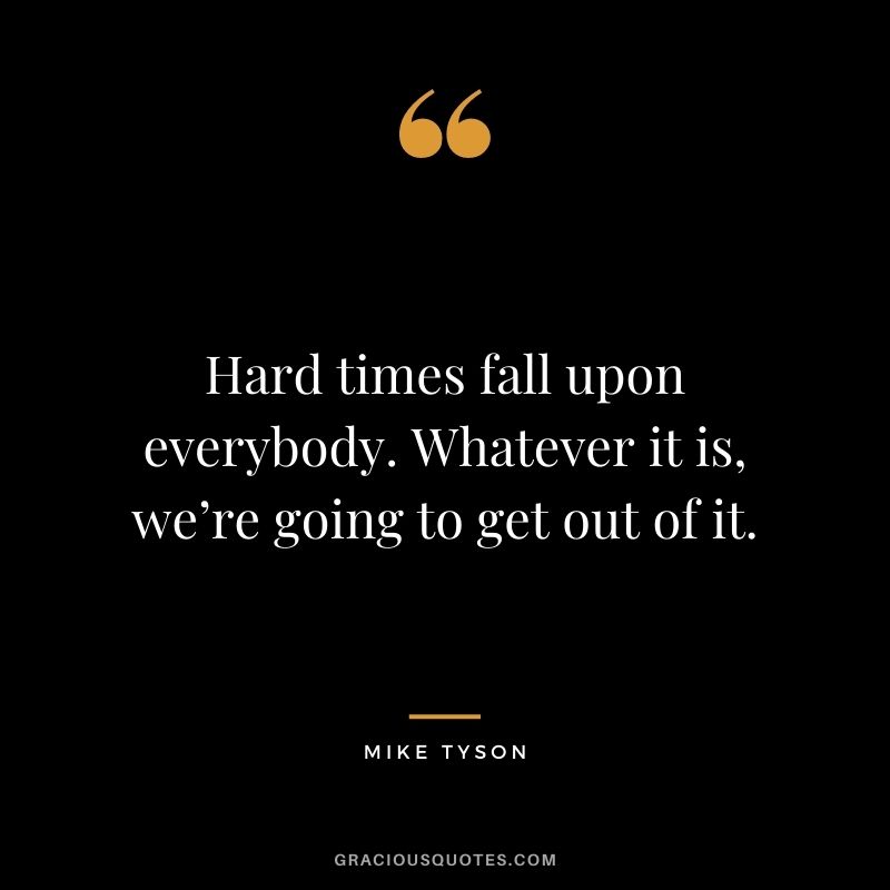 Hard times fall upon everybody. Whatever it is, we’re going to get out of it.