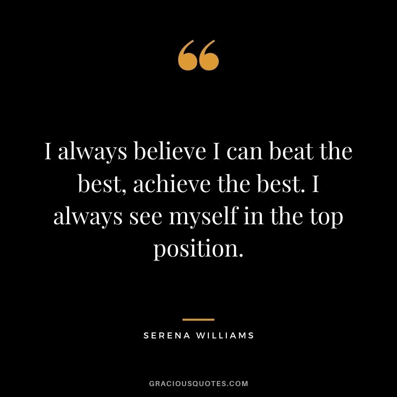 I always believe I can beat the best, achieve the best. I always see myself in the top position.