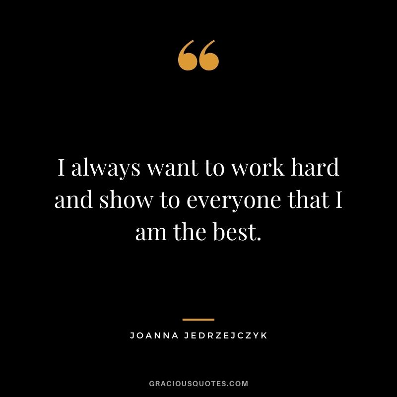 I always want to work hard and show to everyone that I am the best.
