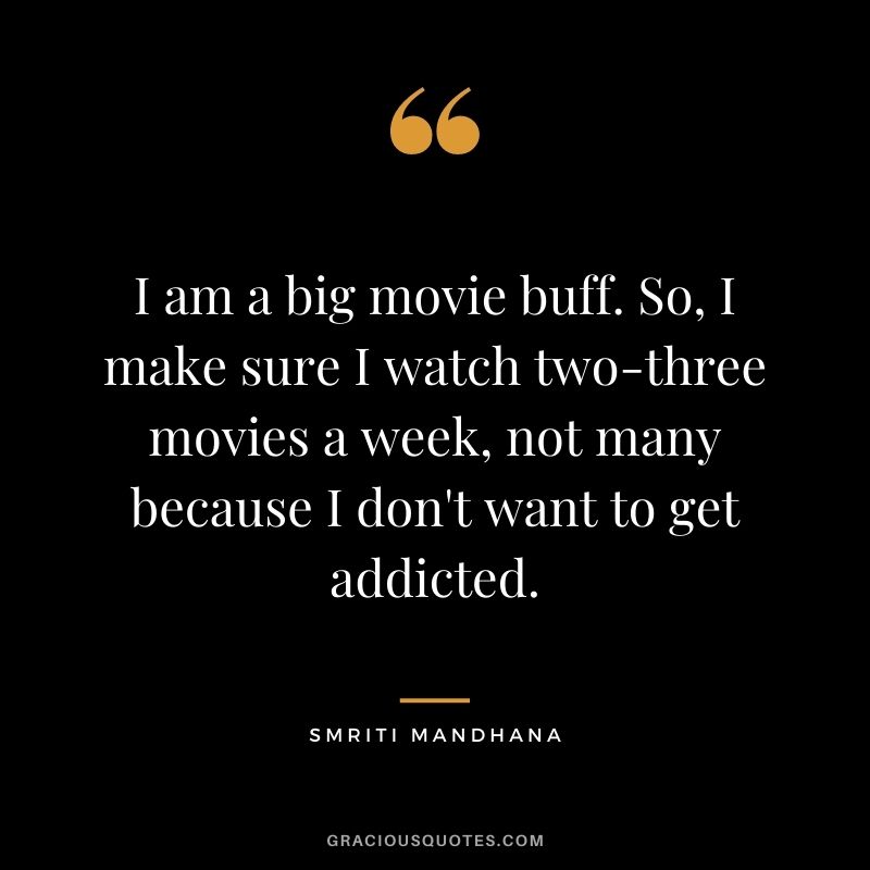 I am a big movie buff. So, I make sure I watch two-three movies a week, not many because I don't want to get addicted.