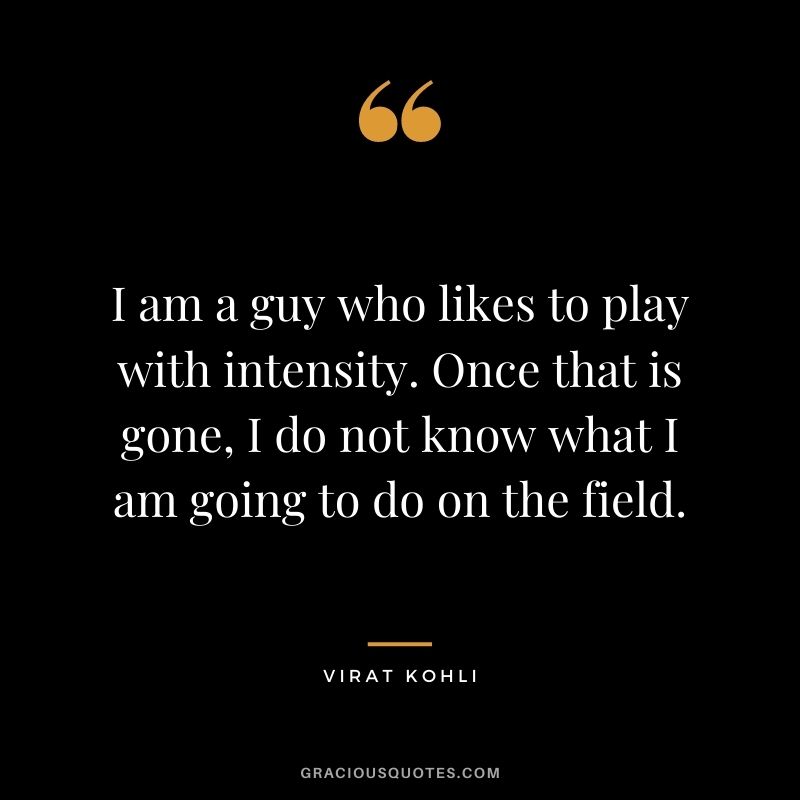 I am a guy who likes to play with intensity. Once that is gone, I do not know what I am going to do on the field.