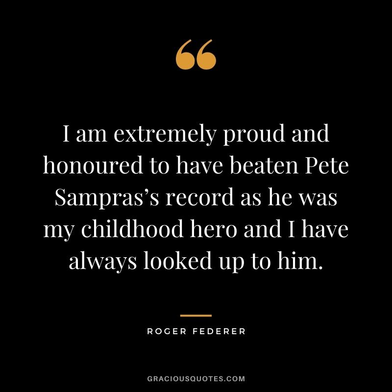 I am extremely proud and honoured to have beaten Pete Sampras’s record as he was my childhood hero and I have always looked up to him.