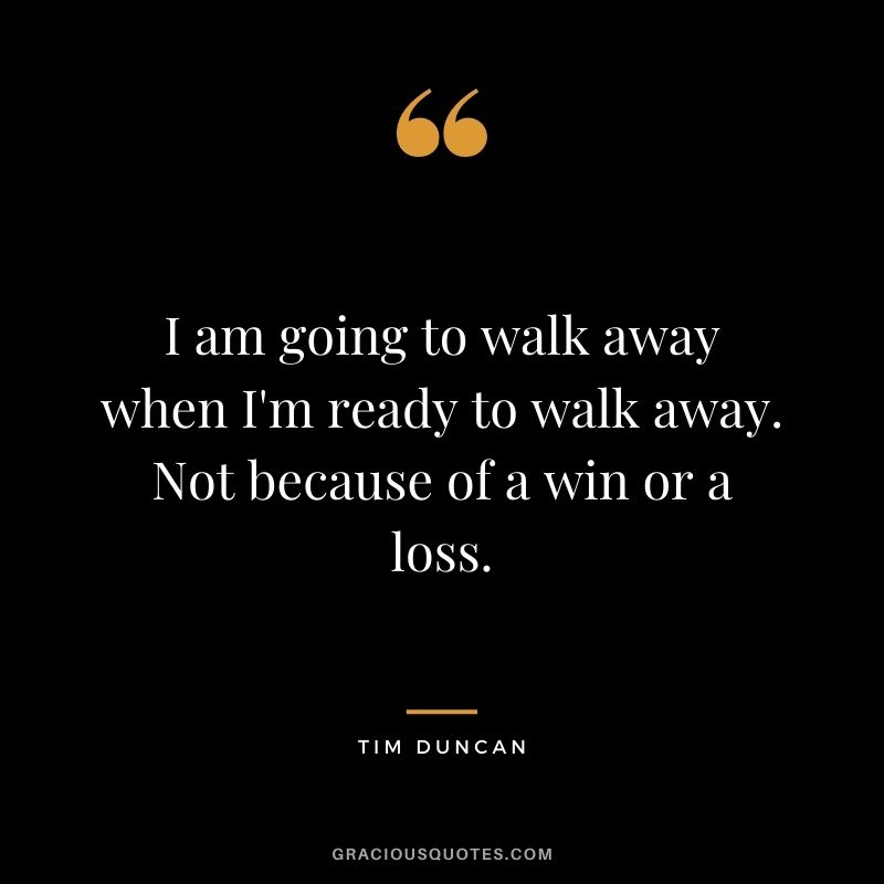 I am going to walk away when I'm ready to walk away. Not because of a win or a loss.