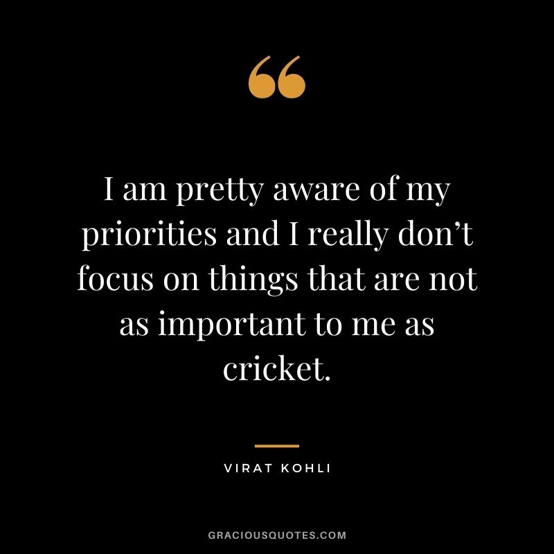 I am pretty aware of my priorities and I really don’t focus on things that are not as important to me as cricket.