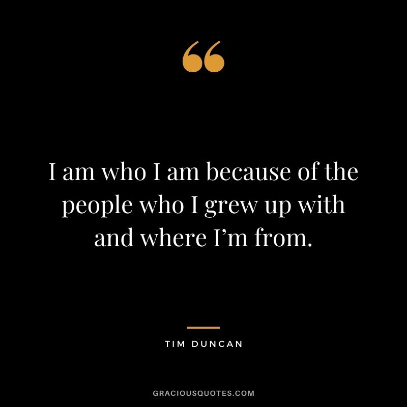 I am who I am because of the people who I grew up with and where I’m from.