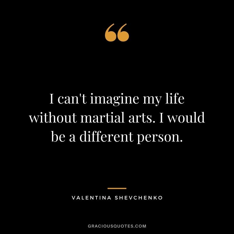 I can't imagine my life without martial arts. I would be a different person.