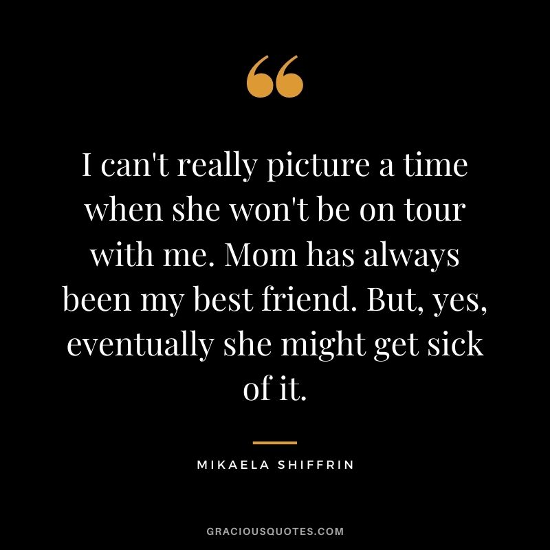 I can't really picture a time when she won't be on tour with me. Mom has always been my best friend. But, yes, eventually she might get sick of it.