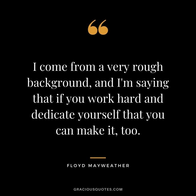 I come from a very rough background, and I'm saying that if you work hard and dedicate yourself that you can make it, too.