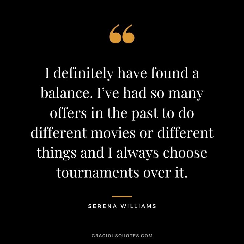 I definitely have found a balance. I’ve had so many offers in the past to do different movies or different things and I always choose tournaments over it.