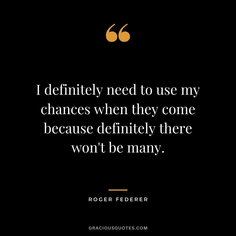 I definitely need to use my chances when they come because definitely there won't be many.