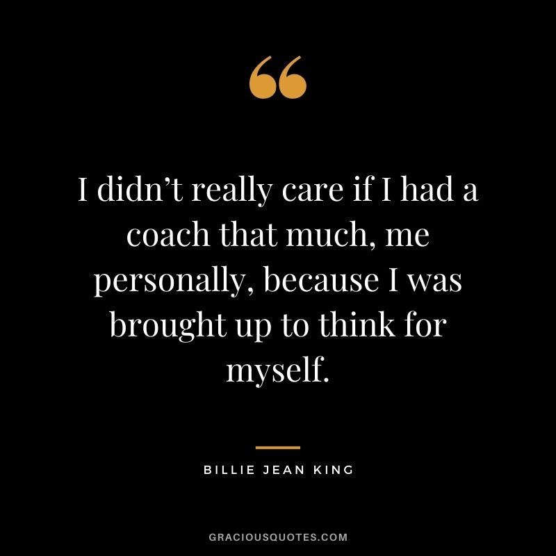 I didn’t really care if I had a coach that much, me personally, because I was brought up to think for myself.