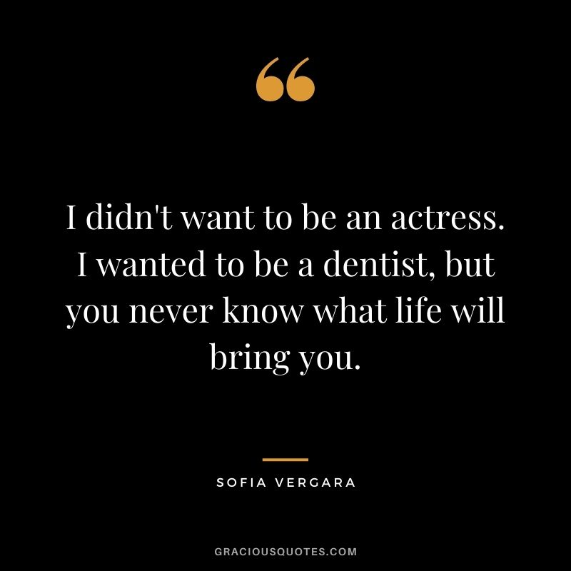 I didn't want to be an actress. I wanted to be a dentist, but you never know what life will bring you.