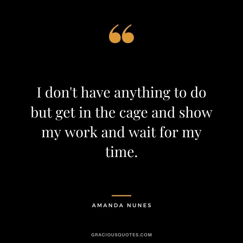 I don't have anything to do but get in the cage and show my work and wait for my time.