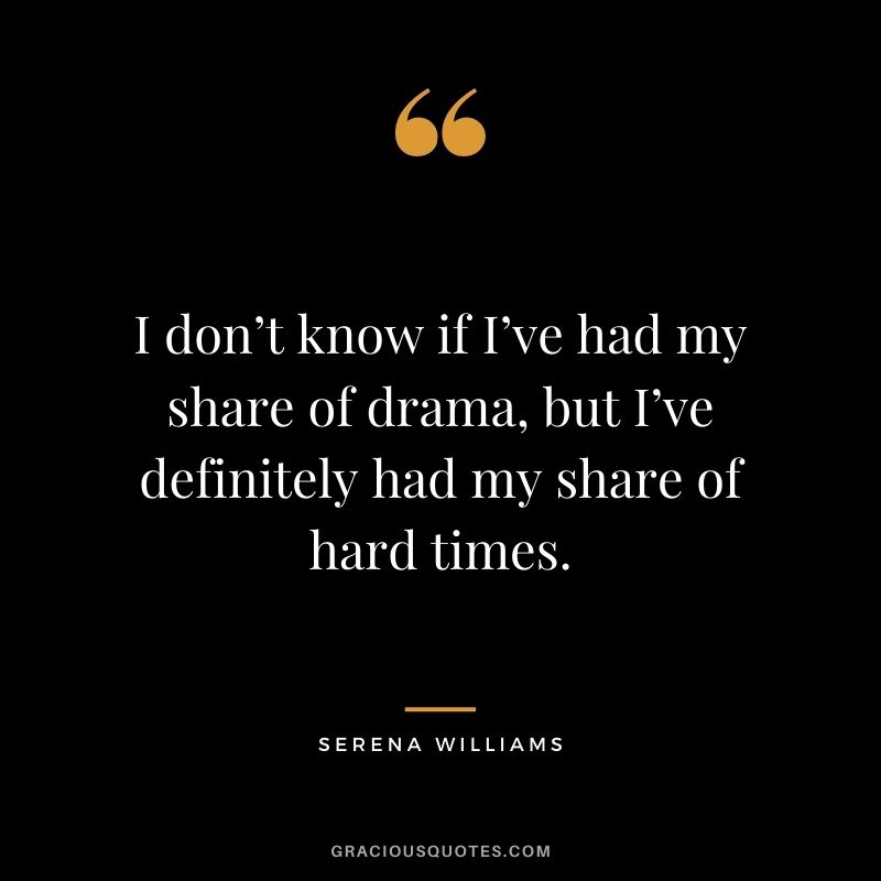 I don’t know if I’ve had my share of drama, but I’ve definitely had my share of hard times.