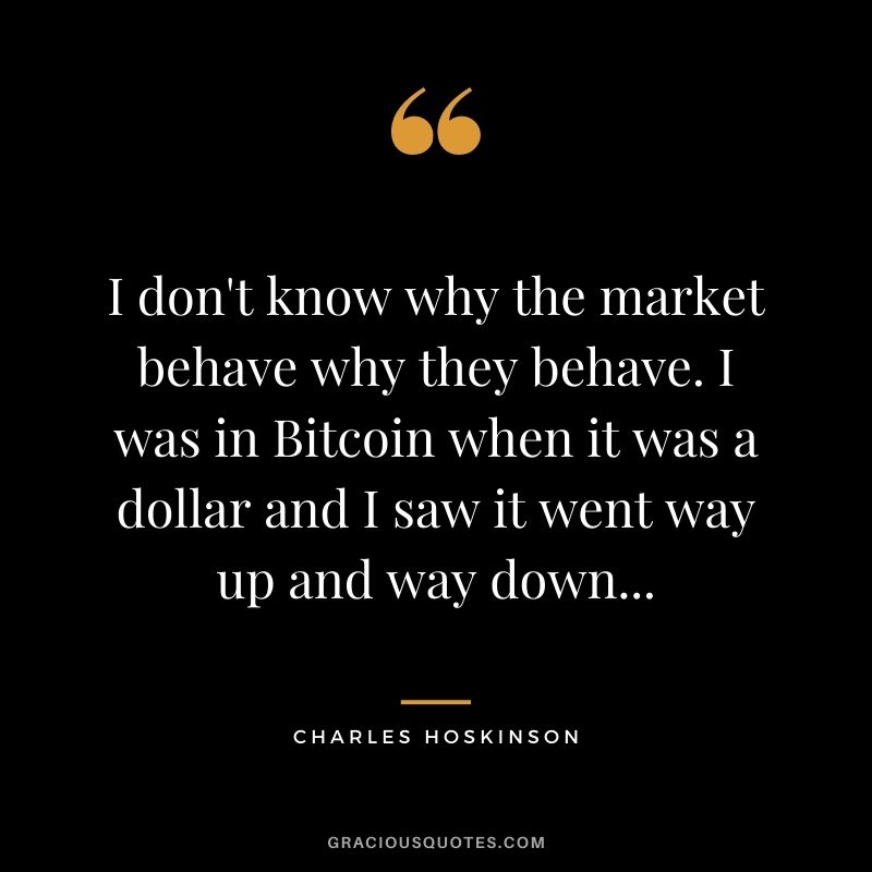 I don't know why the market behave why they behave. I was in Bitcoin when it was a dollar and I saw it went way up and way down...