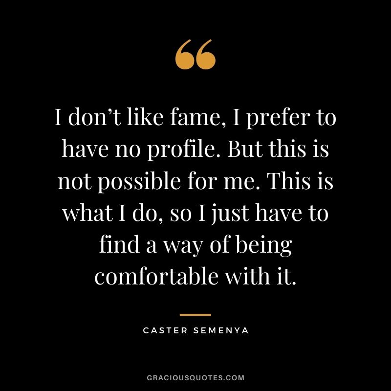 I don’t like fame, I prefer to have no profile. But this is not possible for me. This is what I do, so I just have to find a way of being comfortable with it.