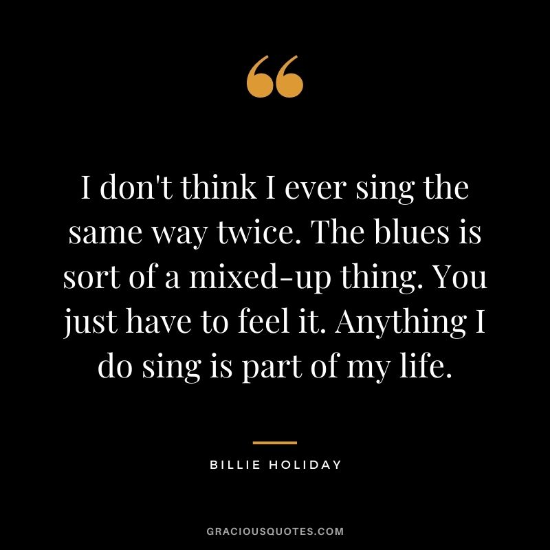 I don't think I ever sing the same way twice. The blues is sort of a mixed-up thing. You just have to feel it. Anything I do sing is part of my life.