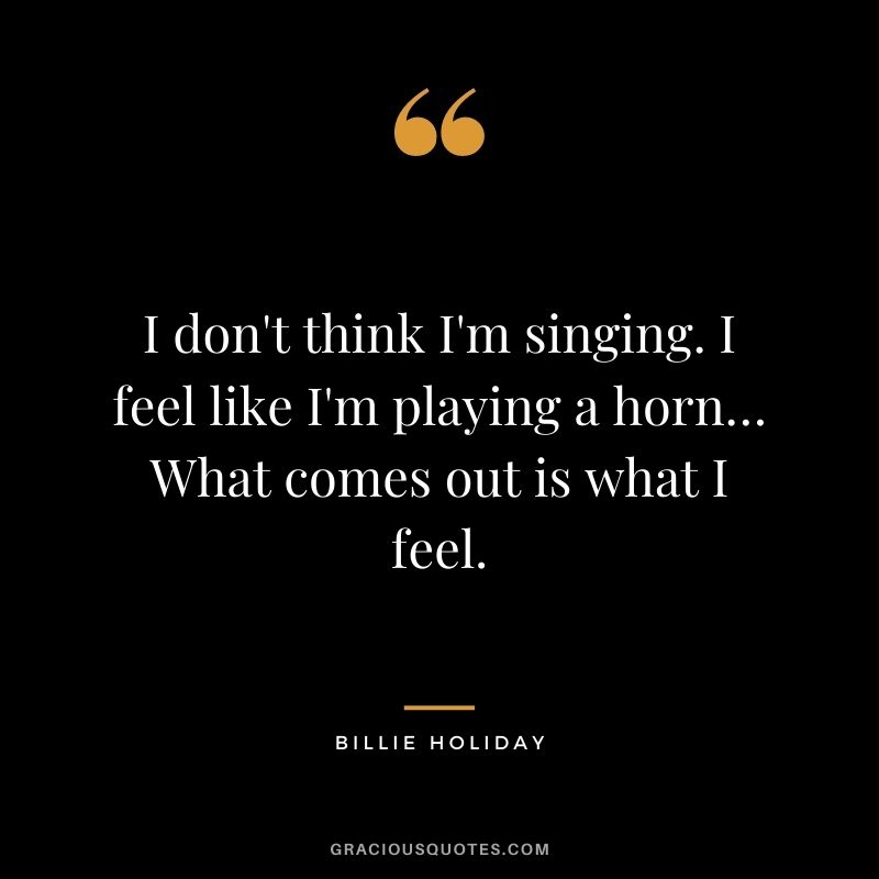 I don't think I'm singing. I feel like I'm playing a horn… What comes out is what I feel.