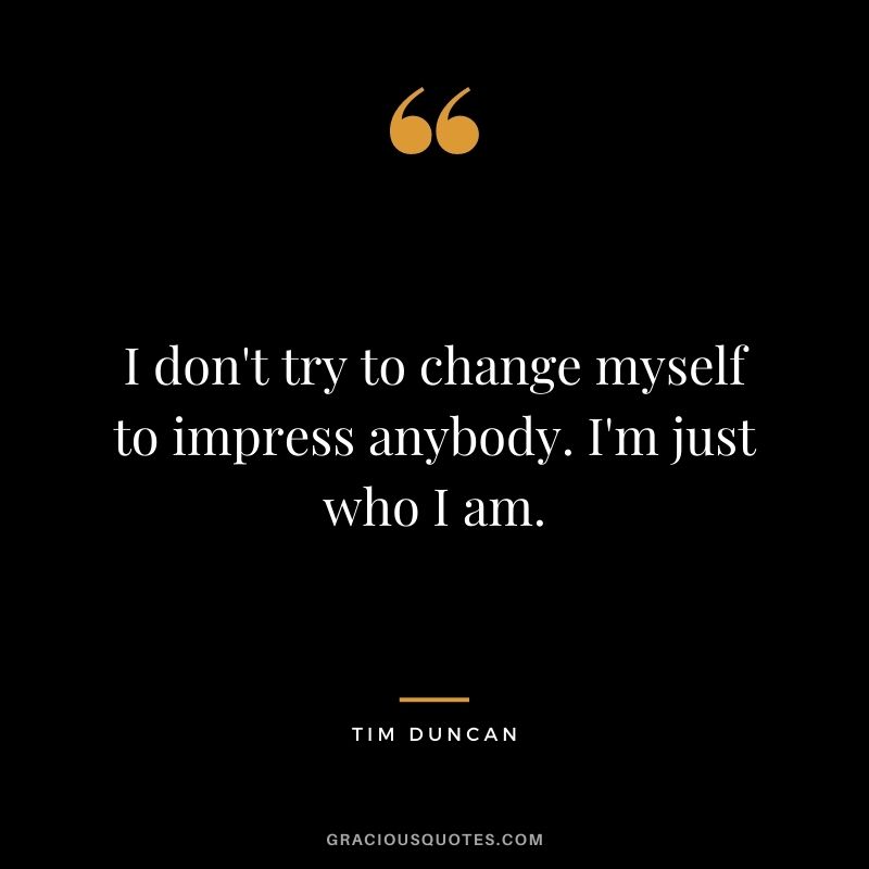 I don't try to change myself to impress anybody. I'm just who I am.