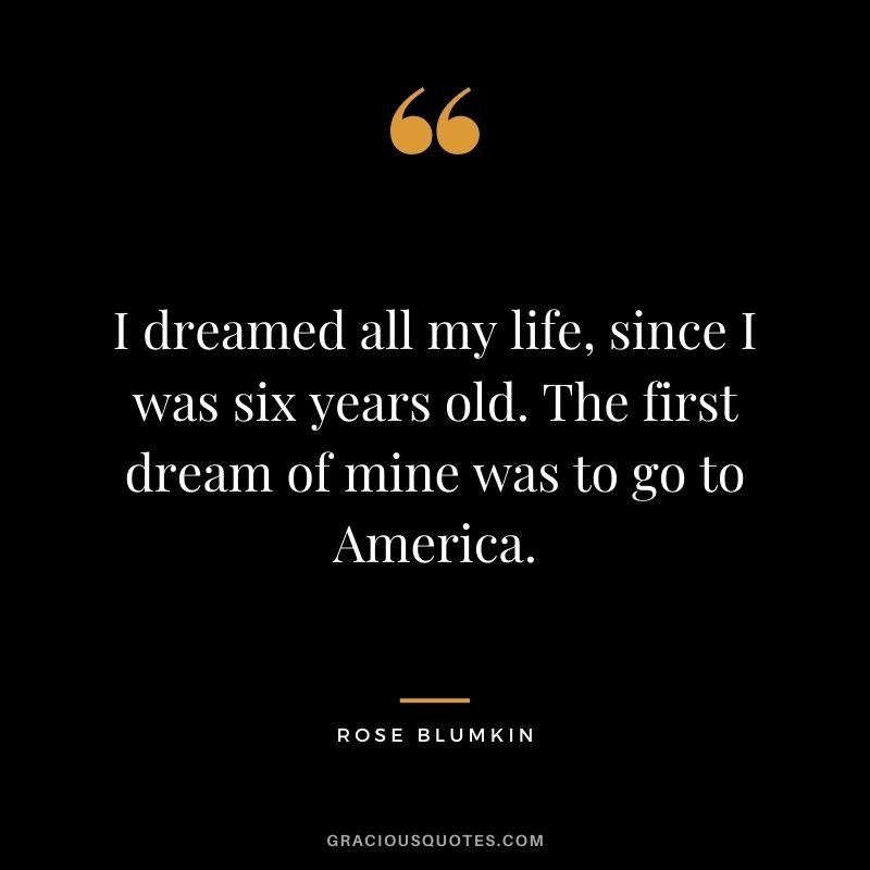 I dreamed all my life, since I was six years old. The first dream of mine was to go to America.