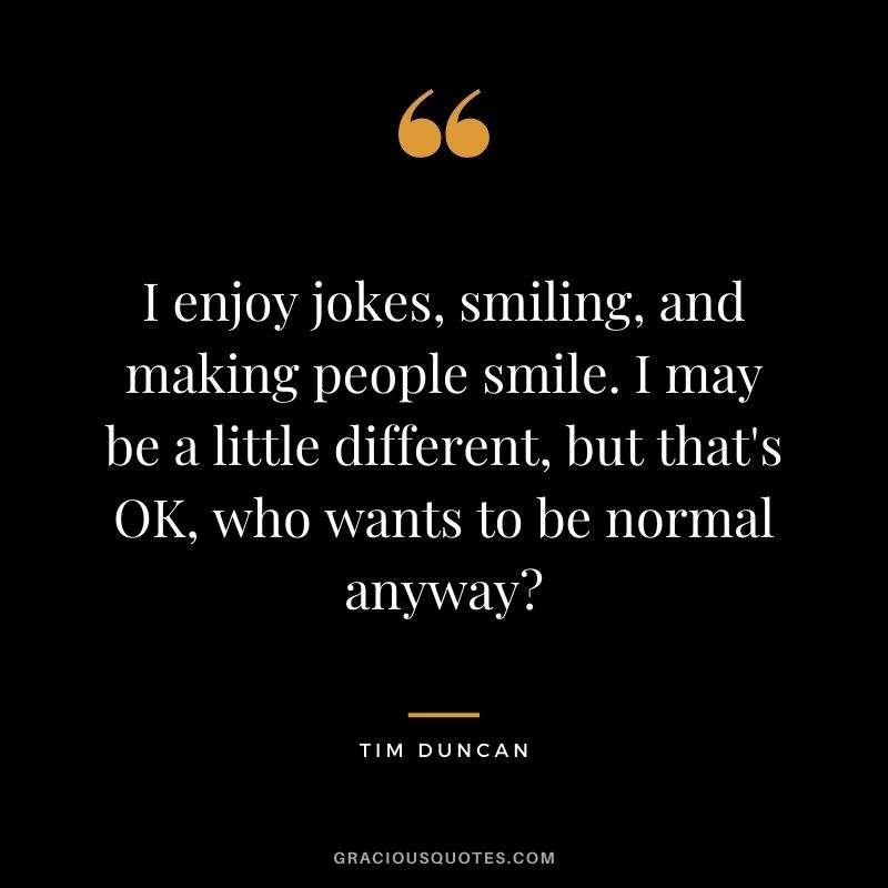 I enjoy jokes, smiling, and making people smile. I may be a little different, but that's OK, who wants to be normal anyway