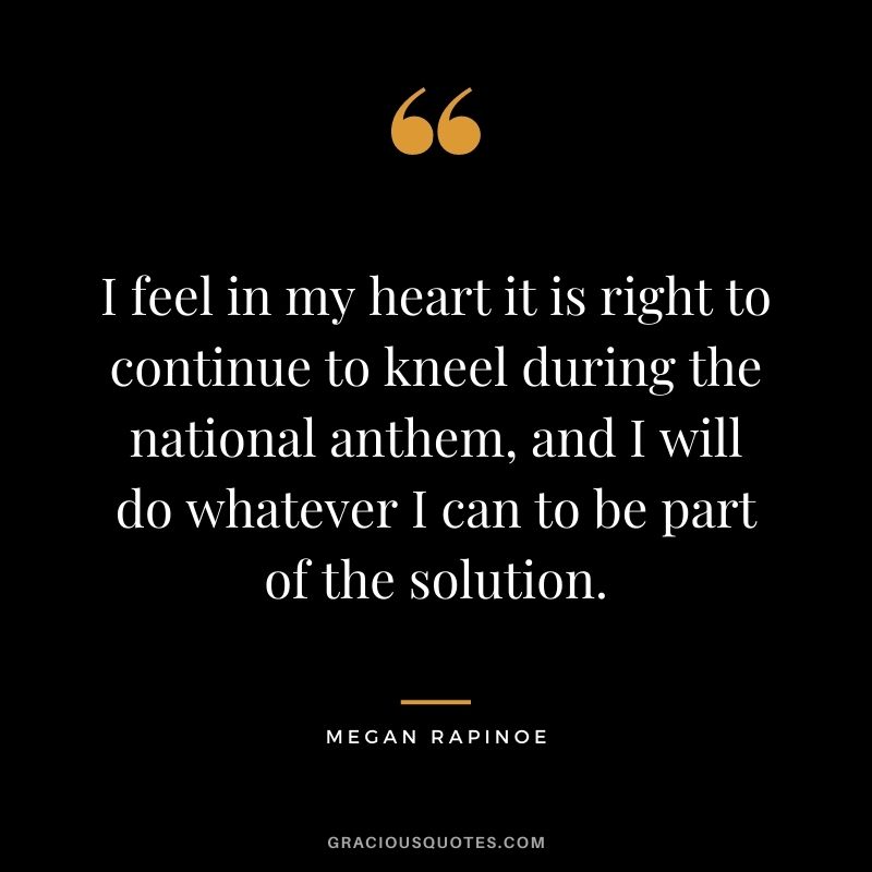 I feel in my heart it is right to continue to kneel during the national anthem, and I will do whatever I can to be part of the solution.