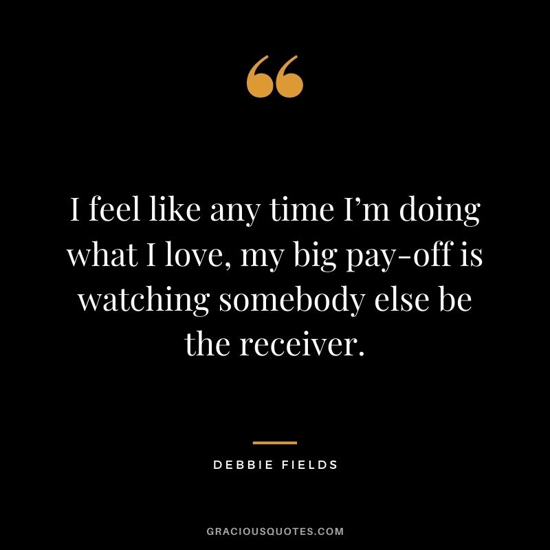 I feel like any time I’m doing what I love, my big pay-off is watching somebody else be the receiver.
