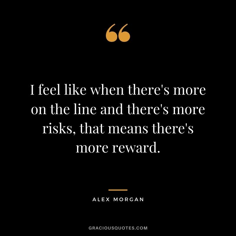 I feel like when there's more on the line and there's more risks, that means there's more reward.
