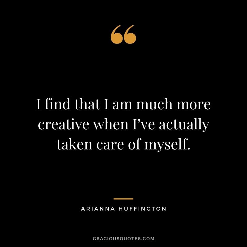I find that I am much more creative when I’ve actually taken care of myself.