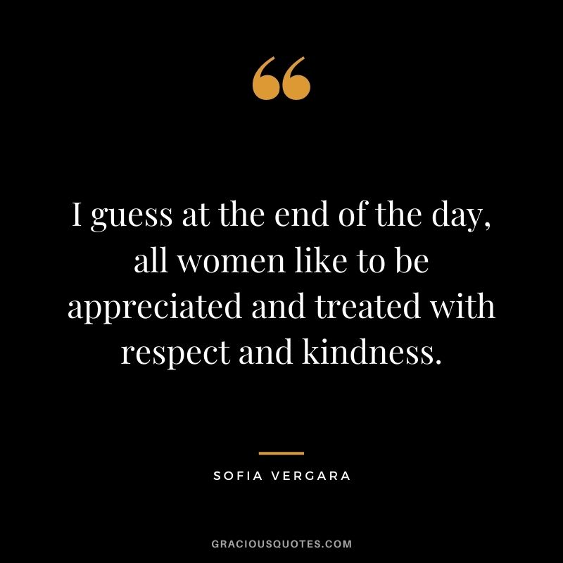 I guess at the end of the day, all women like to be appreciated and treated with respect and kindness.