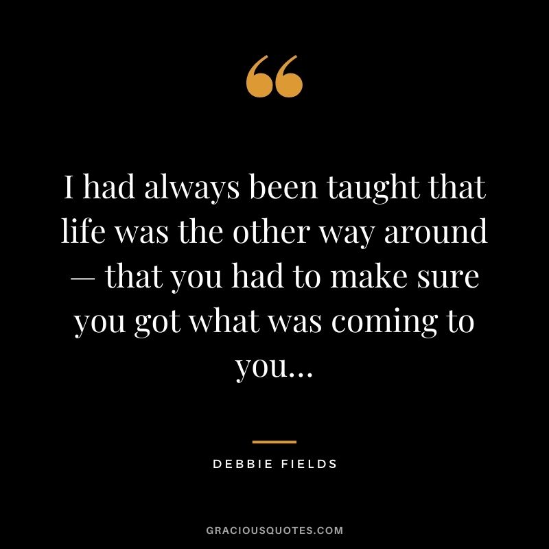 I had always been taught that life was the other way around — that you had to make sure you got what was coming to you…