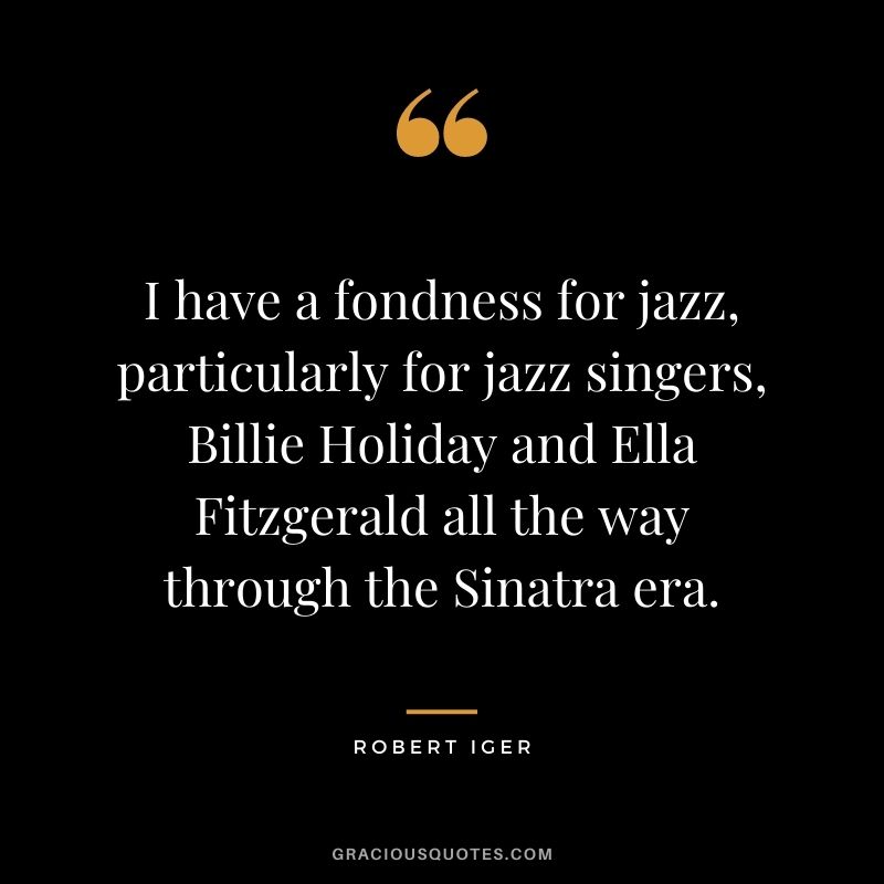I have a fondness for jazz, particularly for jazz singers, Billie Holiday and Ella Fitzgerald all the way through the Sinatra era.